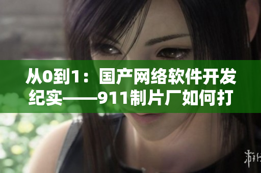 從0到1：國(guó)產(chǎn)網(wǎng)絡(luò)軟件開發(fā)紀(jì)實(shí)——911制片廠如何打造完美產(chǎn)品