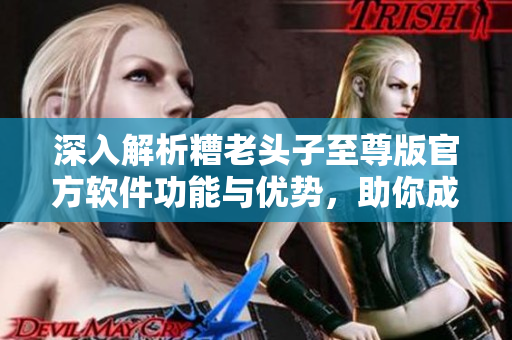深入解析糟老頭子至尊版官方軟件功能與優(yōu)勢(shì)，助你成為網(wǎng)絡(luò)軟件大師