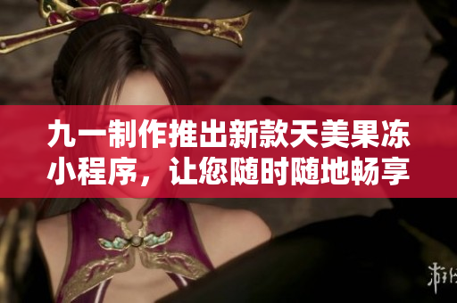 九一制作推出新款天美果凍小程序，讓您隨時(shí)隨地暢享甜蜜時(shí)光