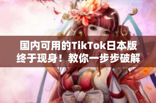 國內(nèi)可用的TikTok日本版終于現(xiàn)身！教你一步步破解操作方法！