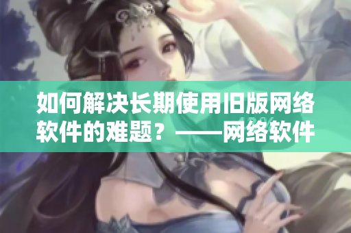 如何解決長期使用舊版網(wǎng)絡(luò)軟件的難題？——網(wǎng)絡(luò)軟件更新指南