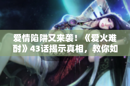 愛情陷阱又來襲！《愛火難酎》43話揭示真相，教你如何避免感情誤區(qū)