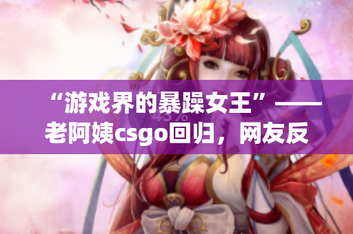“游戲界的暴躁女王”——老阿姨csgo回歸，網(wǎng)友反響看好