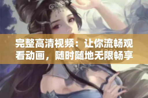 完整高清視頻：讓你流暢觀看動畫，隨時隨地?zé)o限暢享！