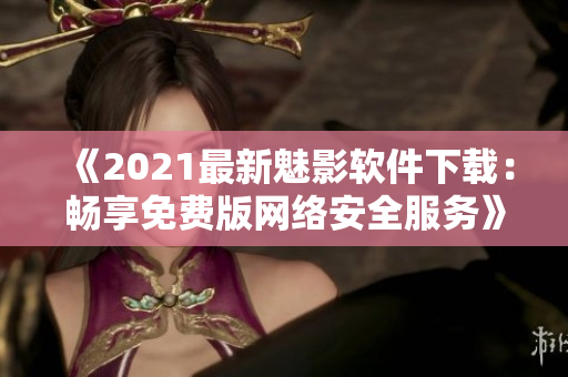 《2021最新魅影軟件下載：暢享免費(fèi)版網(wǎng)絡(luò)安全服務(wù)》