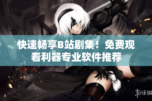 快速暢享B站劇集！免費(fèi)觀看利器專業(yè)軟件推薦