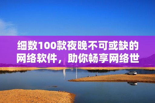 細數(shù)100款夜晚不可或缺的網(wǎng)絡(luò)軟件，助你暢享網(wǎng)絡(luò)世界