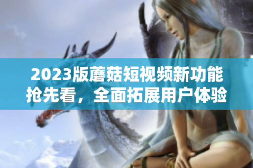 2023版蘑菇短視頻新功能搶先看，全面拓展用戶體驗(yàn)
