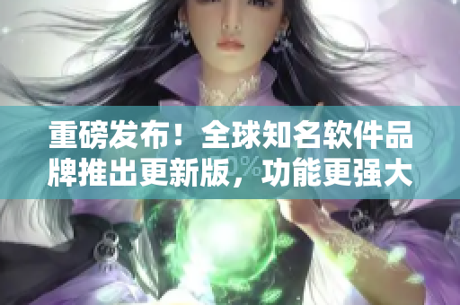 重磅發(fā)布！全球知名軟件品牌推出更新版，功能更強大，用戶體驗再升級