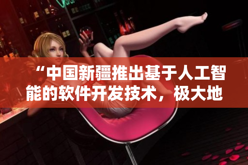 “中國新疆推出基于人工智能的軟件開發(fā)技術(shù)，極大地推進(jìn)網(wǎng)絡(luò)技術(shù)應(yīng)用！”