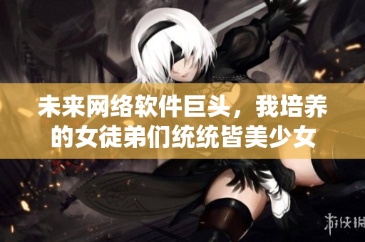 未來網(wǎng)絡(luò)軟件巨頭，我培養(yǎng)的女徒弟們統(tǒng)統(tǒng)皆美少女