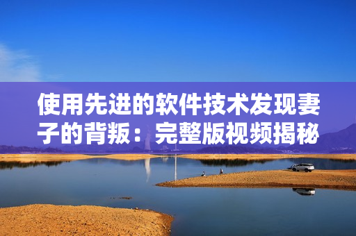 使用先進(jìn)的軟件技術(shù)發(fā)現(xiàn)妻子的背叛：完整版視頻揭秘