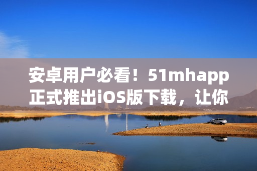 安卓用戶必看！51mhapp正式推出iOS版下載，讓你暢享全新視聽體驗