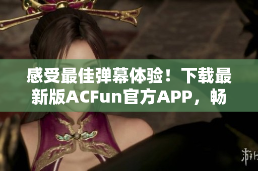 感受最佳彈幕體驗(yàn)！下載最新版ACFun官方APP，暢享精彩視頻和彈幕互動(dòng)！