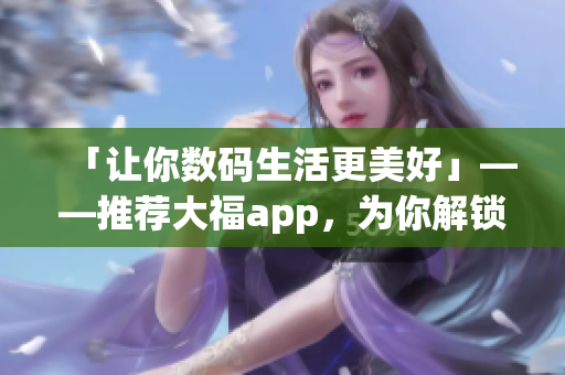 「讓你數(shù)碼生活更美好」——推薦大福app，為你解鎖高效、有趣軟件使用方式