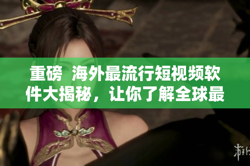 重磅  海外最流行短視頻軟件大揭秘，讓你了解全球最前沿的影音文化！