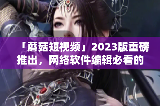 「蘑菇短視頻」2023版重磅推出，網絡軟件編輯必看的新功能！