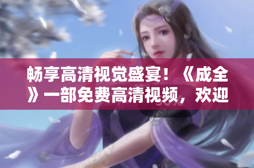 暢享高清視覺盛宴！《成全》一部免費高清視頻，歡迎觀看！