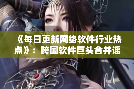 《每日更新網(wǎng)絡軟件行業(yè)熱點》：跨國軟件巨頭合并謠言再起