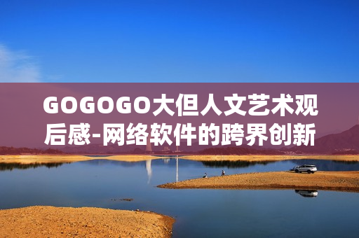 GOGOGO大但人文藝術(shù)觀后感-網(wǎng)絡(luò)軟件的跨界創(chuàng)新探索