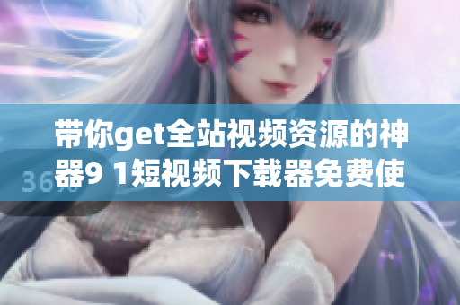 帶你get全站視頻資源的神器9 1短視頻下載器免費(fèi)使用