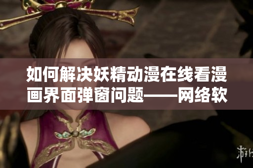 如何解決妖精動漫在線看漫畫界面彈窗問題——網絡軟件編輯指南