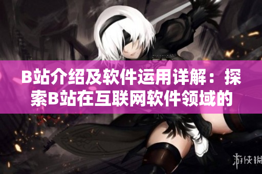 B站介紹及軟件運用詳解：探索B站在互聯(lián)網(wǎng)軟件領(lǐng)域的獨特價值