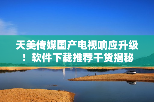 天美傳媒國產(chǎn)電視響應(yīng)升級(jí)！軟件下載推薦干貨揭秘