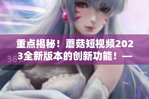 重點揭秘！蘑菇短視頻2023全新版本的創(chuàng)新功能！——網絡軟件編輯專訪