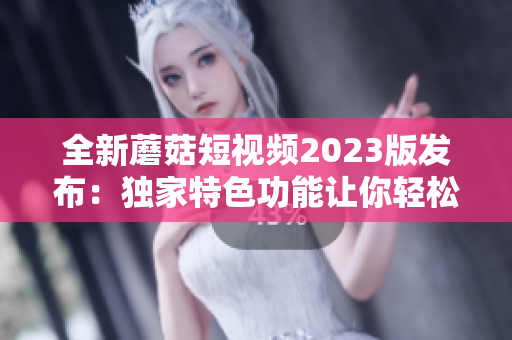 全新蘑菇短視頻2023版發(fā)布：獨家特色功能讓你輕松制作高質(zhì)量視頻