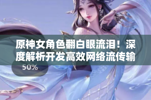 原神女角色翻白眼流淚！深度解析開發(fā)高效網(wǎng)絡(luò)流傳輸技術(shù)