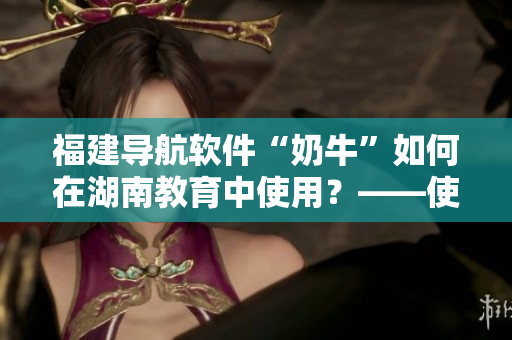 福建導航軟件“奶牛”如何在湖南教育中使用？——使用指南