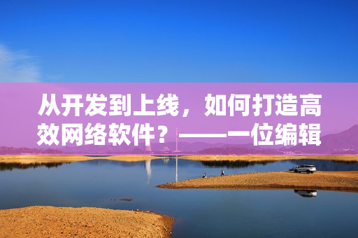 從開發(fā)到上線，如何打造高效網(wǎng)絡(luò)軟件？——一位編輯的探索與總結(jié)