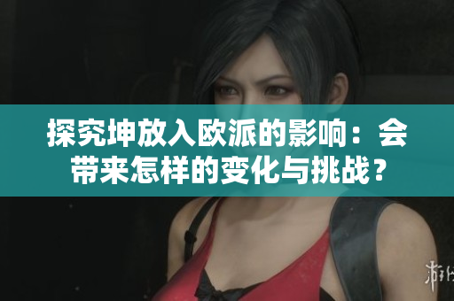 探究坤放入歐派的影響：會帶來怎樣的變化與挑戰(zhàn)？