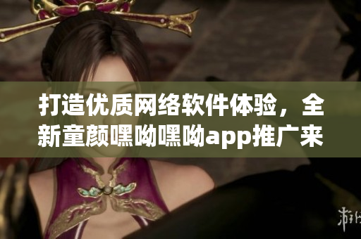 打造優(yōu)質(zhì)網(wǎng)絡(luò)軟件體驗(yàn)，全新童顏嘿呦嘿呦app推廣來襲