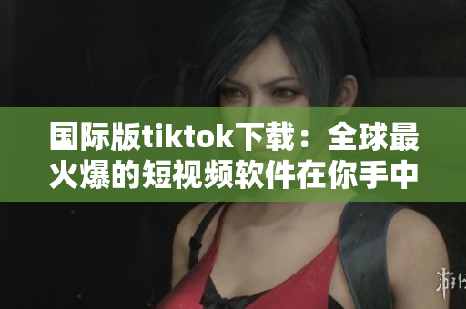 國際版tiktok下載：全球最火爆的短視頻軟件在你手中！