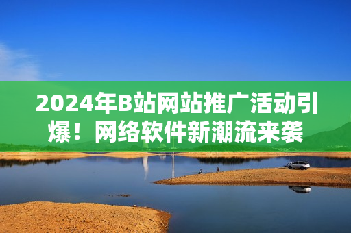 2024年B站網(wǎng)站推廣活動(dòng)引爆！網(wǎng)絡(luò)軟件新潮流來(lái)襲