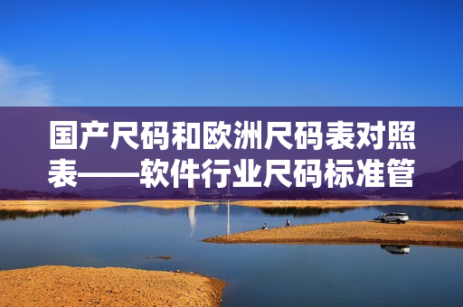 國產(chǎn)尺碼和歐洲尺碼表對照表——軟件行業(yè)尺碼標(biāo)準(zhǔn)管理最佳實(shí)踐