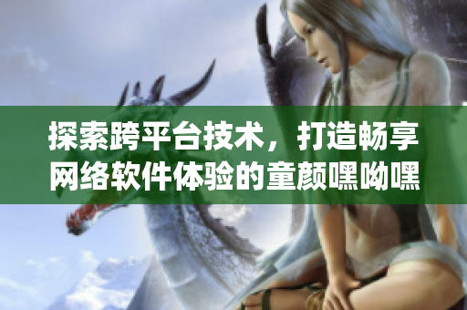 探索跨平臺技術，打造暢享網(wǎng)絡軟件體驗的童顏嘿呦嘿呦app