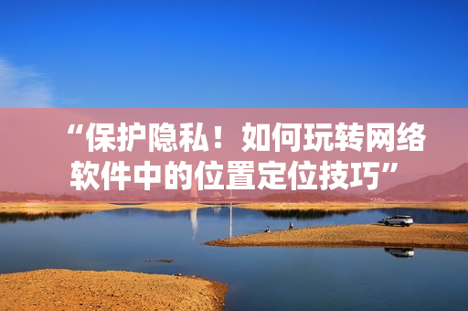 “保護(hù)隱私！如何玩轉(zhuǎn)網(wǎng)絡(luò)軟件中的位置定位技巧”