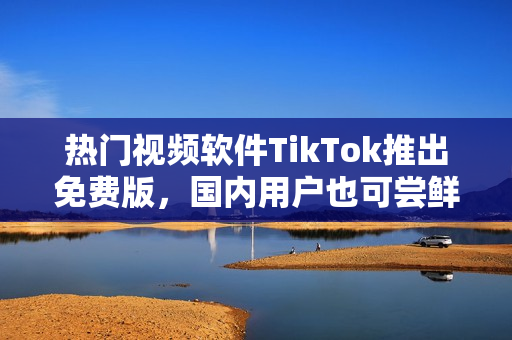 熱門視頻軟件TikTok推出免費(fèi)版，國(guó)內(nèi)用戶也可嘗鮮！