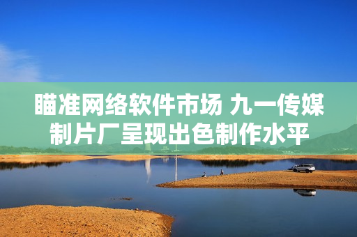 瞄準(zhǔn)網(wǎng)絡(luò)軟件市場(chǎng) 九一傳媒制片廠(chǎng)呈現(xiàn)出色制作水平