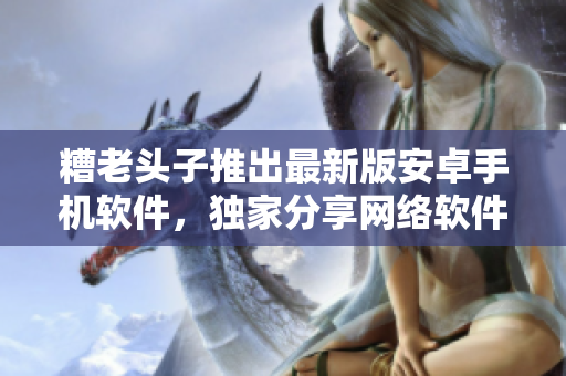 糟老頭子推出最新版安卓手機(jī)軟件，獨(dú)家分享網(wǎng)絡(luò)軟件應(yīng)用指南！