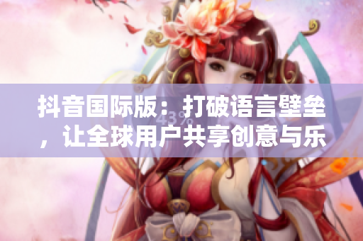 抖音國際版：打破語言壁壘，讓全球用戶共享創(chuàng)意與樂趣