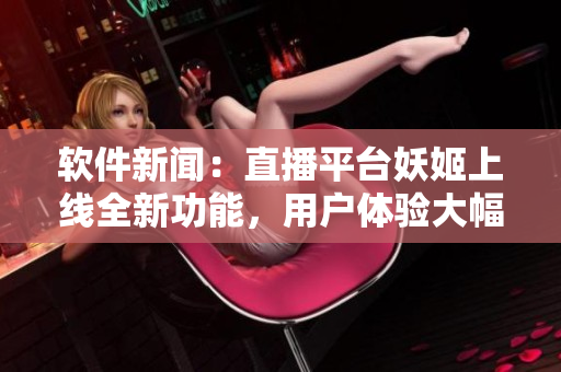 軟件新聞：直播平臺妖姬上線全新功能，用戶體驗大幅提升