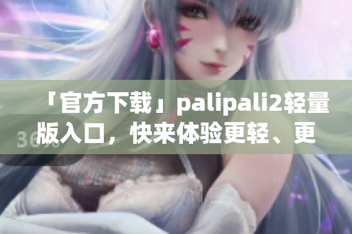「官方下載」palipali2輕量版入口，快來體驗(yàn)更輕、更快的網(wǎng)絡(luò)軟件！