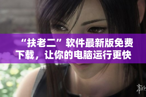 “扶老二”軟件最新版免費(fèi)下載，讓你的電腦運(yùn)行更快更順暢！
