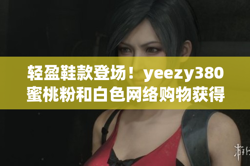 輕盈鞋款登場(chǎng)！yeezy380蜜桃粉和白色網(wǎng)絡(luò)購(gòu)物獲得完美體驗(yàn)