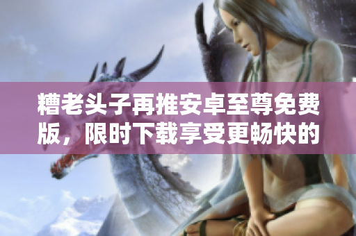 糟老頭子再推安卓至尊免費(fèi)版，限時(shí)下載享受更暢快的網(wǎng)絡(luò)體驗(yàn)！
