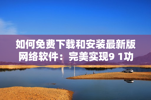如何免費下載和安裝最新版網(wǎng)絡軟件：完美實現(xiàn)9 1功能